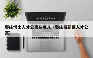 枣庄博士人才公寓在哪儿（枣庄高新区人才公寓）