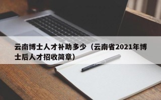 云南博士人才补助多少（云南省2021年博士后人才招收简章）