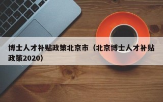 博士人才补贴政策北京市（北京博士人才补贴政策2020）