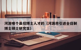 河源哪个县招博士人才的（河源市引进全日制博士硕士研究生）