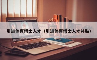 引进体育博士人才（引进体育博士人才补贴）