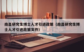 南昌研究生博士人才引进政策（南昌研究生博士人才引进政策文件）