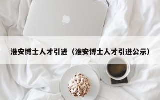 淮安博士人才引进（淮安博士人才引进公示）