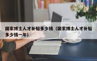 国家博士人才补贴多少钱（国家博士人才补贴多少钱一年）