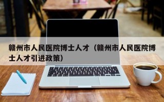 赣州市人民医院博士人才（赣州市人民医院博士人才引进政策）