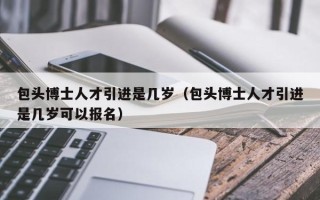 包头博士人才引进是几岁（包头博士人才引进是几岁可以报名）