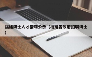 福建博士人才猎聘公示（福建省政府招聘博士）