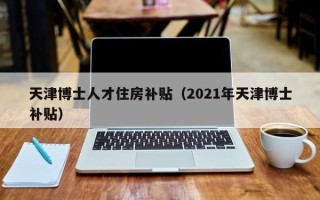 天津博士人才住房补贴（2021年天津博士补贴）
