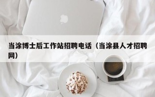 当涂博士后工作站招聘电话（当涂县人才招聘网）