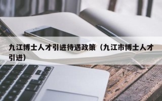 九江博士人才引进待遇政策（九江市博士人才引进）