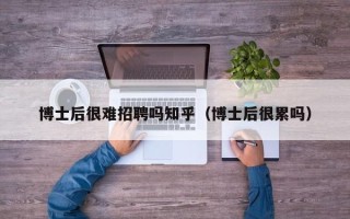 博士后很难招聘吗知乎（博士后很累吗）