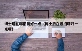 博士后在哪招聘好一点（博士后在哪招聘好一点呢）