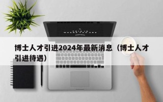 博士人才引进2024年最新消息（博士人才引进待遇）