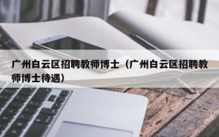广州白云区招聘教师博士（广州白云区招聘教师博士待遇）