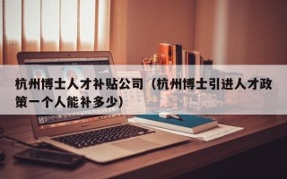 杭州博士人才补贴公司（杭州博士引进人才政策一个人能补多少）