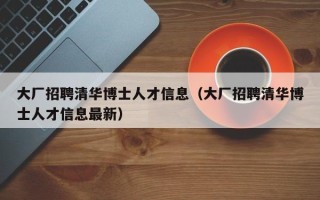 大厂招聘清华博士人才信息（大厂招聘清华博士人才信息最新）