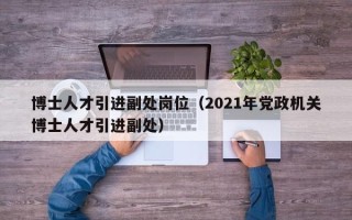 博士人才引进副处岗位(2021年党政机关博士人才引进副处) 博士人才引进副处岗位(2021年党政机关博士人才引进副处)