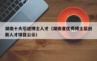 湖南十大引进博士人才（湖南省优秀博士后创新人才项目公示）