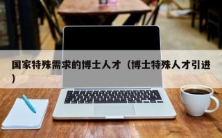 国家特殊需求的博士人才（博士特殊人才引进）