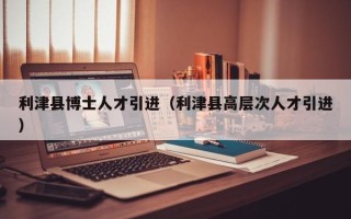 利津县博士人才引进（利津县高层次人才引进）