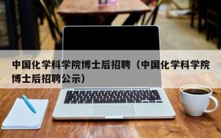 中国化学科学院博士后招聘（中国化学科学院博士后招聘公示）