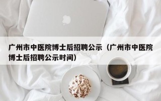 广州市中医院博士后招聘公示（广州市中医院博士后招聘公示时间）