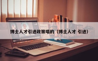 博士人才引进政策唱的（博士人才 引进）