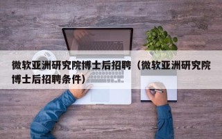 微软亚洲研究院博士后招聘（微软亚洲研究院博士后招聘条件）