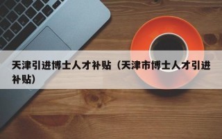 天津引进博士人才补贴（天津市博士人才引进补贴）