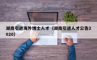 湖南引进海外博士人才（湖南引进人才公告2020）