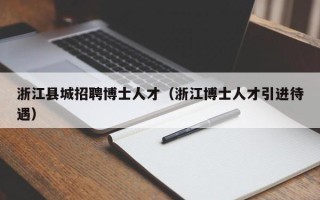 浙江县城招聘博士人才（浙江博士人才引进待遇）