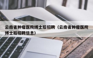 云南省肿瘤医院博士后招聘（云南省肿瘤医院博士后招聘信息）
