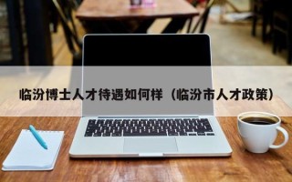 临汾博士人才待遇如何样（临汾市人才政策）