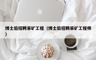博士后招聘采矿工程（博士后招聘采矿工程师）