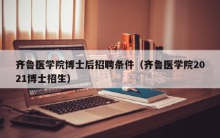 齐鲁医学院博士后招聘条件（齐鲁医学院2021博士招生）
