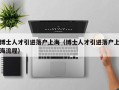 博士人才引进落户上海（博士人才引进落户上海流程）