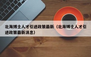 北海博士人才引进政策最新（北海博士人才引进政策最新消息）