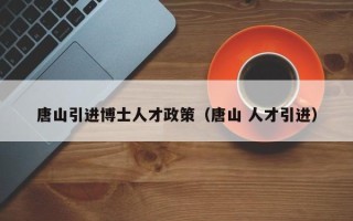 唐山引进博士人才政策（唐山 人才引进）