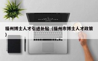 福州博士人才引进补贴（福州市博士人才政策）