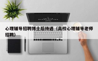 心理辅导招聘博士后待遇（高校心理辅导老师招聘）