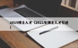 2019博士人才（2021年博士人才引进）