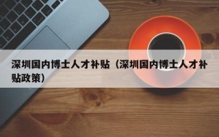 深圳国内博士人才补贴（深圳国内博士人才补贴政策）