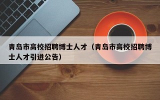 青岛市高校招聘博士人才（青岛市高校招聘博士人才引进公告）