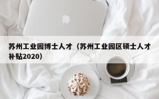 苏州工业园博士人才（苏州工业园区硕士人才补贴2020）