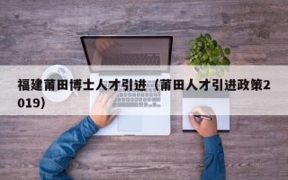 福建莆田博士人才引进（莆田人才引进政策2019）