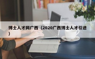 博士人才网广西（2020广西博士人才引进）