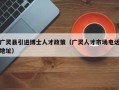 广灵县引进博士人才政策（广灵人才市场电话地址）