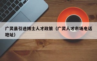 广灵县引进博士人才政策（广灵人才市场电话地址）