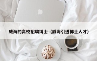 威海的高校招聘博士（威海引进博士人才）