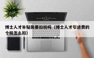 博士人才补贴需要扣税吗（博士人才引进费的个税怎么扣）